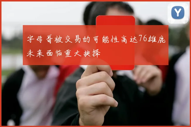 字母哥被交易的可能性高达76雄鹿未来面临重大抉择