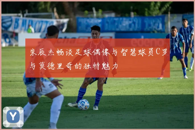 朱辰杰畅谈足球偶像与智慧球员C罗与莫德里奇的独特魅力