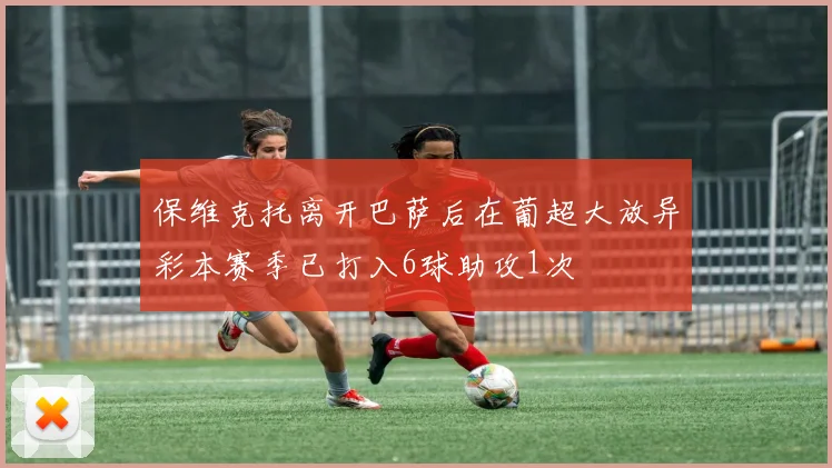 保维克托离开巴萨后在葡超大放异彩本赛季已打入6球助攻1次