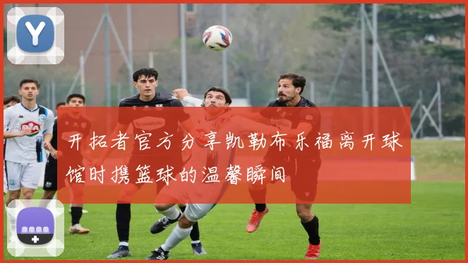 开拓者官方分享凯勒布乐福离开球馆时携篮球的温馨瞬间