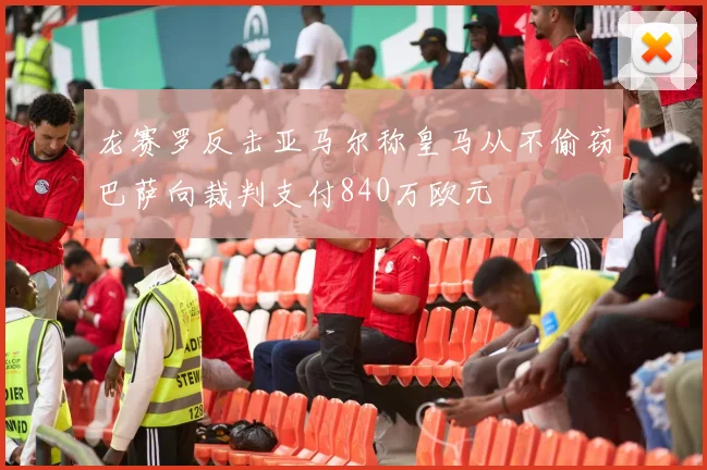 龙赛罗反击亚马尔称皇马从不偷窃巴萨向裁判支付840万欧元
