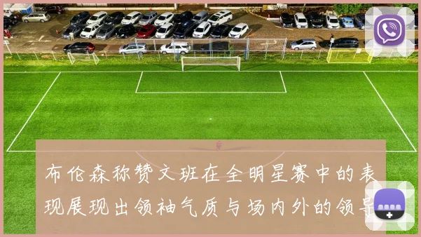 布伦森称赞文班在全明星赛中的表现展现出领袖气质与场内外的领导力