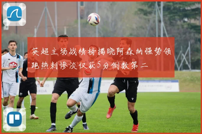 英超主场战绩榜揭晓阿森纳强势领跑热刺惨淡仅获5分倒数第二