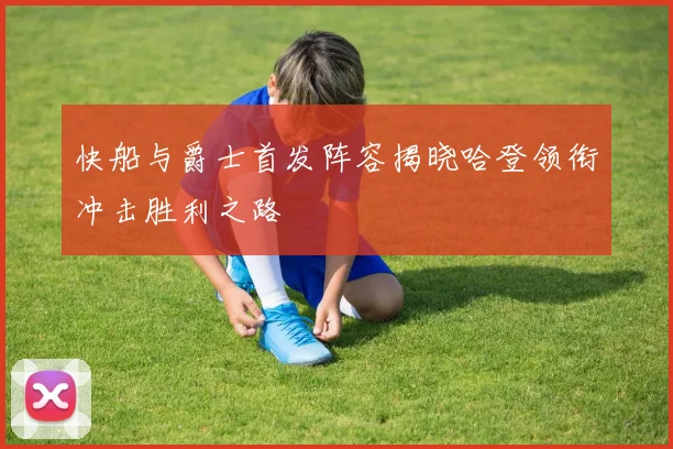 快船与爵士首发阵容揭晓哈登领衔冲击胜利之路