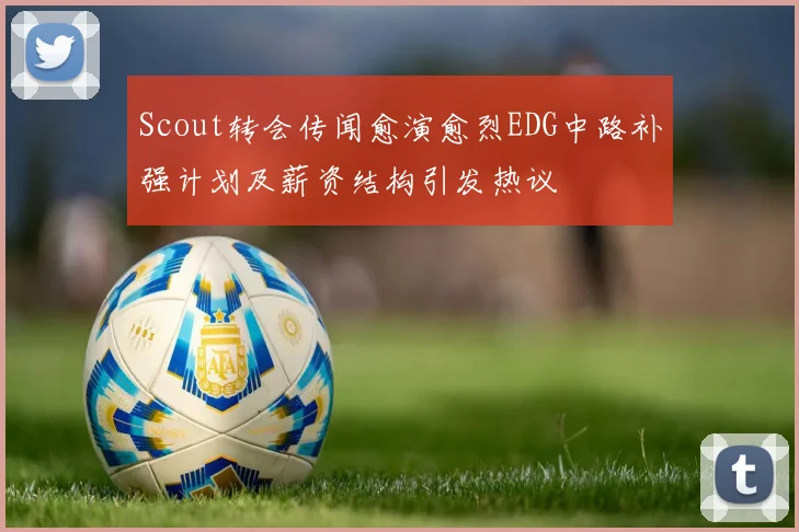Scout转会传闻愈演愈烈EDG中路补强计划及薪资结构引发热议